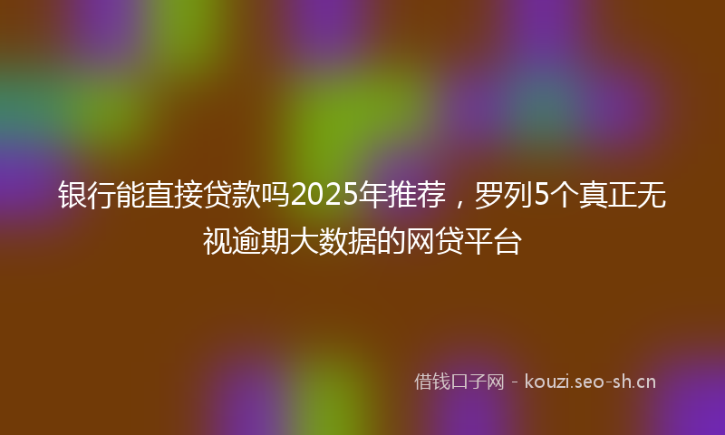 银行能直接贷款吗2025年推荐，罗列5个真正无视逾期大数据的网贷平台