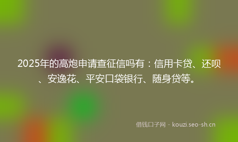 2025年的高炮申请查征信吗有：信用卡贷、还呗、安逸花、平安口袋银行、随身贷等。