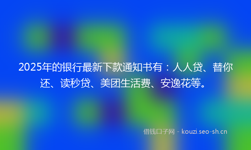 2025年的银行最新下款通知书有：人人贷、替你还、读秒贷、美团生活费、安逸花等。
