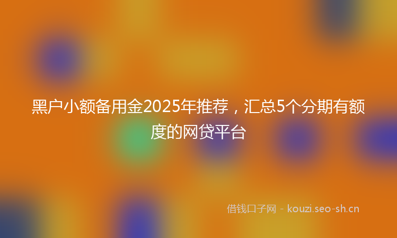 黑户小额备用金2025年推荐,汇总5个分期有额度的网贷平台