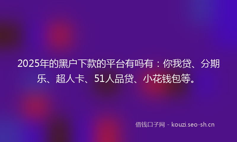2025年的黑户下款的平台有吗有：你我贷、分期乐、超人卡、51人品贷、小花钱包等。