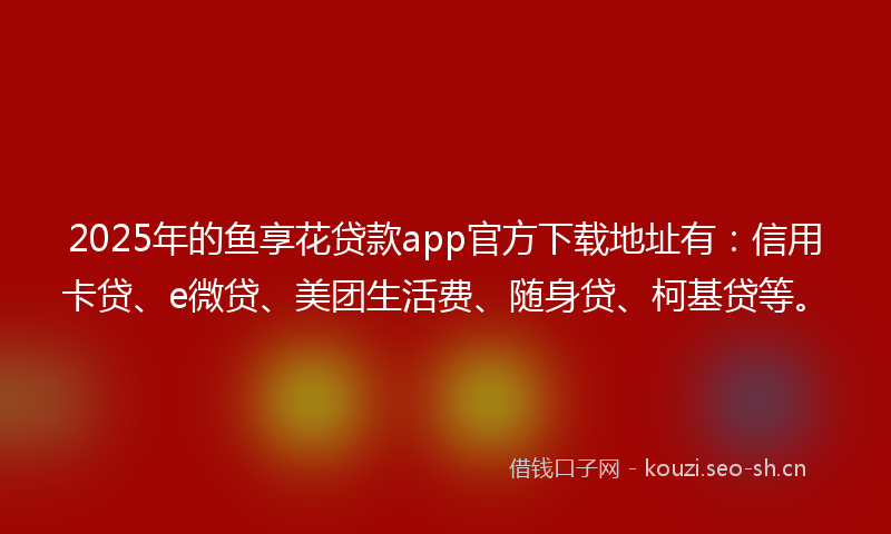 2025年的鱼享花贷款app官方下载地址有：信用卡贷、e微贷、美团生活费、随身贷、柯基贷等。