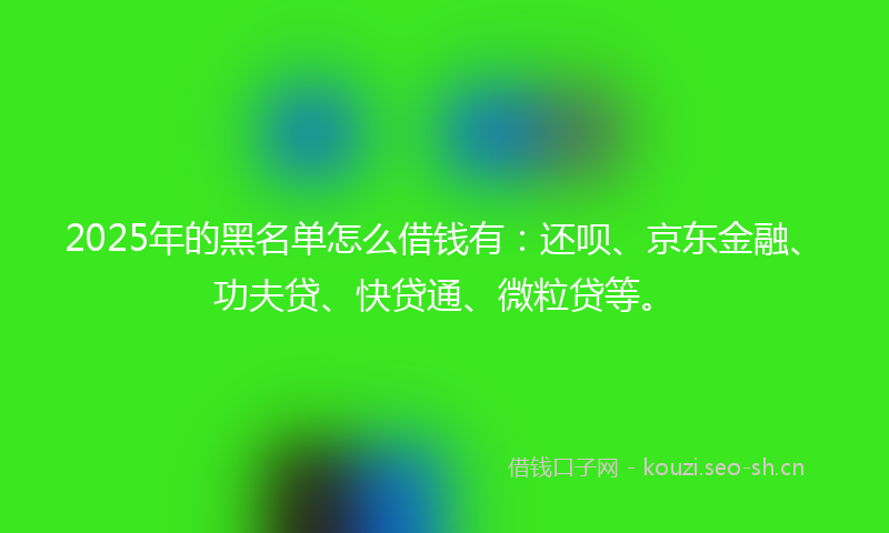 2025年的黑名单怎么借钱有:还呗、京东金融、功夫贷、快贷通、微粒贷等。