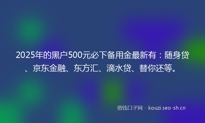 2025年的黑户500元必下备用金最新有：随身贷、京东金融、东方汇、滴水贷、替你还等。