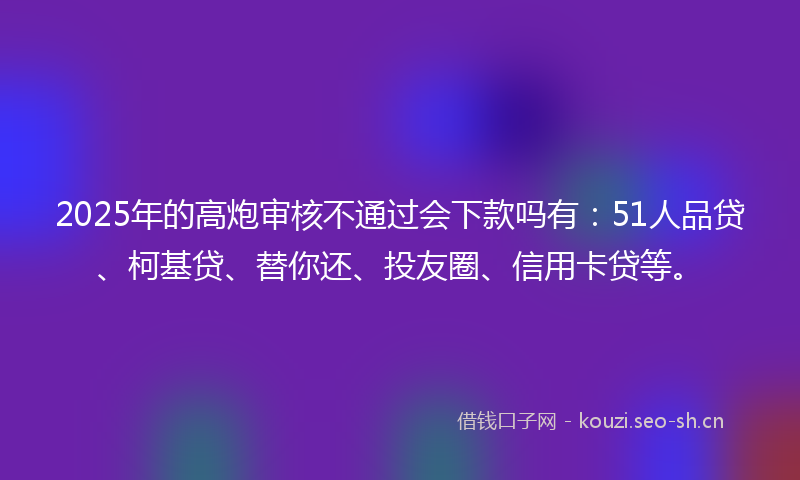 2025年的高炮审核不通过会下款吗有：51人品贷、柯基贷、替你还、投友圈、信用卡贷等。
