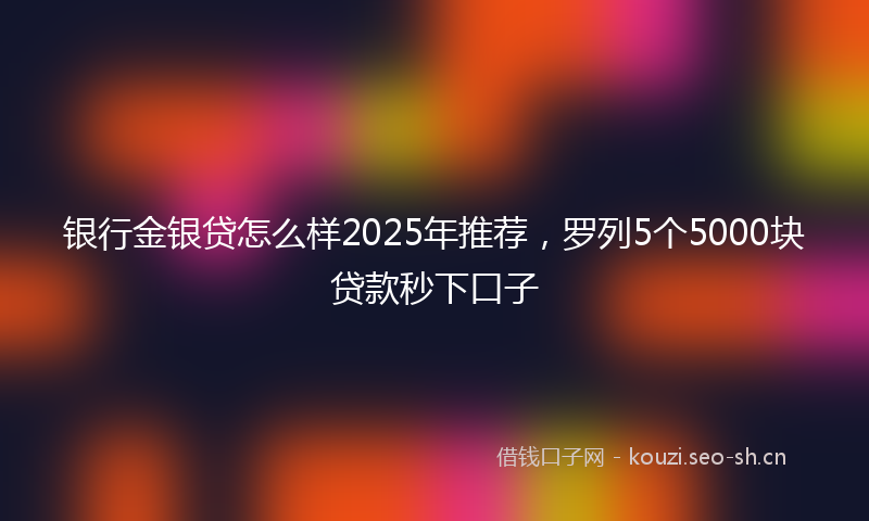 银行金银贷怎么样2025年推荐，罗列5个5000块贷款秒下口子