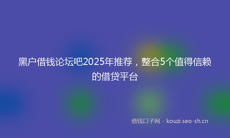 黑户借钱论坛吧2025年推荐，整合5个值得信赖的借贷平台