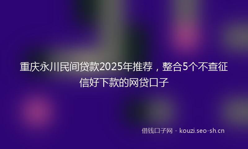 重庆永川民间贷款2025年推荐，整合5个不查征信好下款的网贷口子