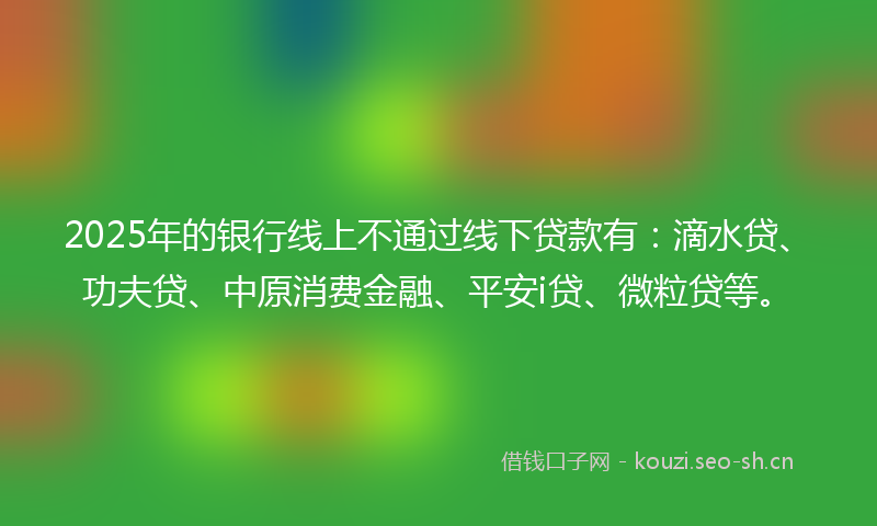 2025年的银行线上不通过线下贷款有：滴水贷、功夫贷、中原消费金融、平安i贷、微粒贷等。