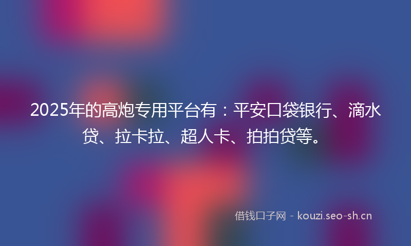 2025年的高炮专用平台有：平安口袋银行、滴水贷、拉卡拉、超人卡、拍拍贷等。