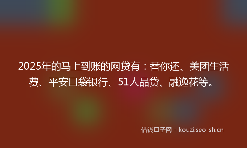 2025年的马上到账的网贷有：替你还、美团生活费、平安口袋银行、51人品贷、融逸花等。