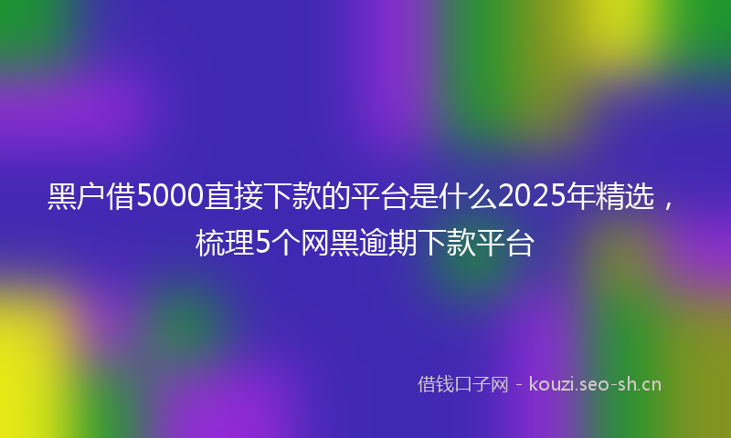 黑户借5000直接下款的平台是什么2025年精选，梳理5个网黑逾期下款平台