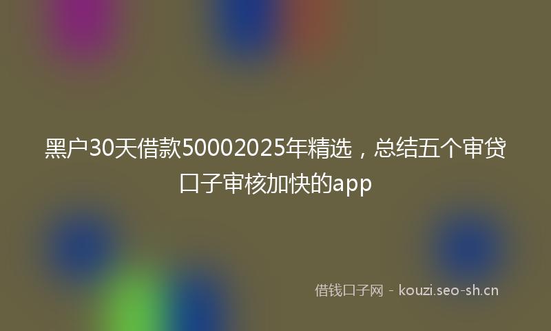 黑户30天借款50002025年精选，总结五个审贷口子审核加快的app