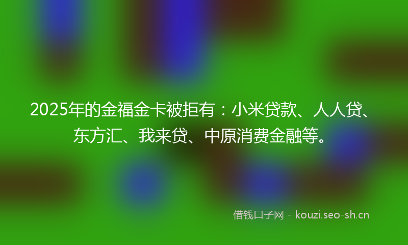 2025年的金福金卡被拒有：小米贷款、人人贷、东方汇、我来贷、中原消费金融等。