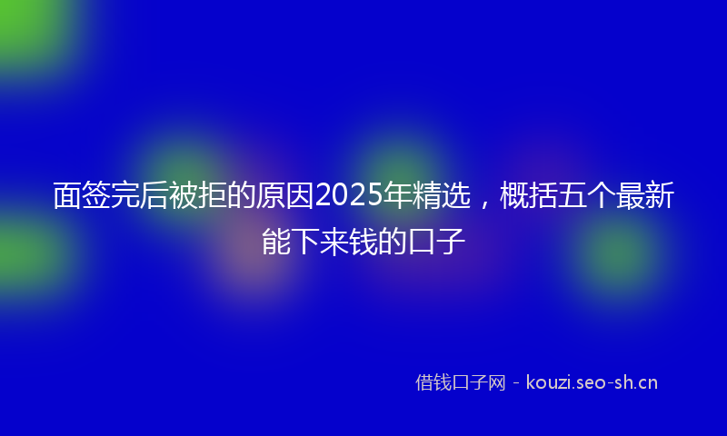 面签完后被拒的原因2025年精选，概括五个最新能下来钱的口子