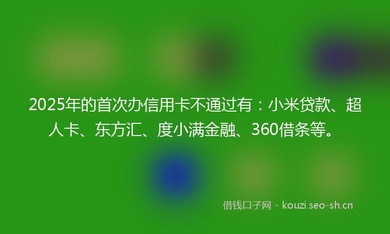 2025年的首次办信用卡不通过有：小米贷款、超人卡、东方汇、度小满金融、360借条等。