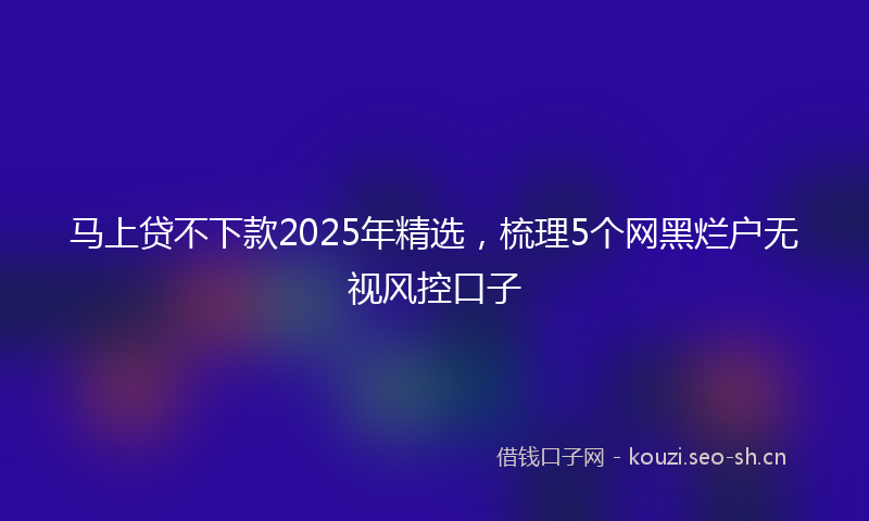 马上贷不下款2025年精选，梳理5个网黑烂户无视风控口子