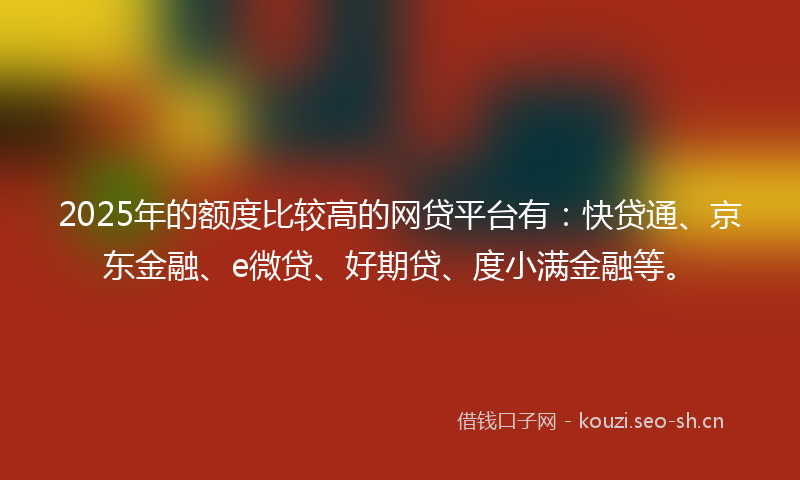 2025年的额度比较高的网贷平台有：快贷通、京东金融、e微贷、好期贷、度小满金融等。