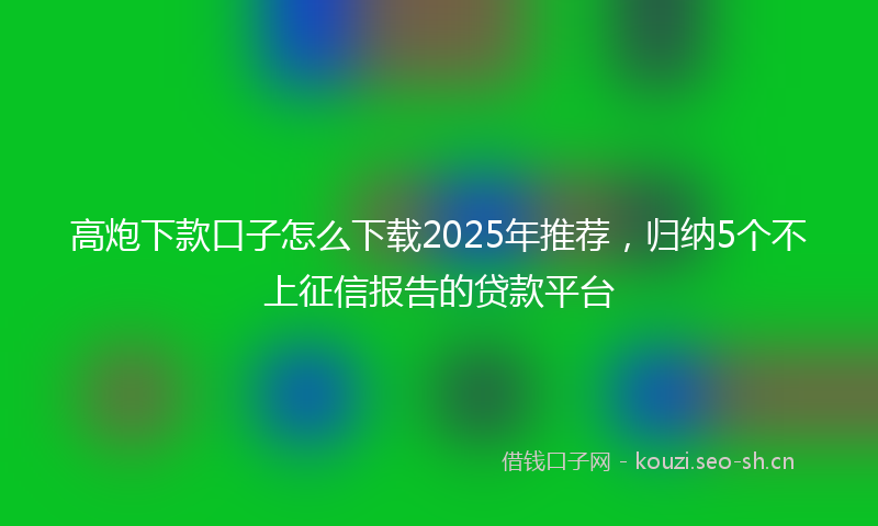 高炮下款口子怎么下载2025年推荐，归纳5个不上征信报告的贷款平台