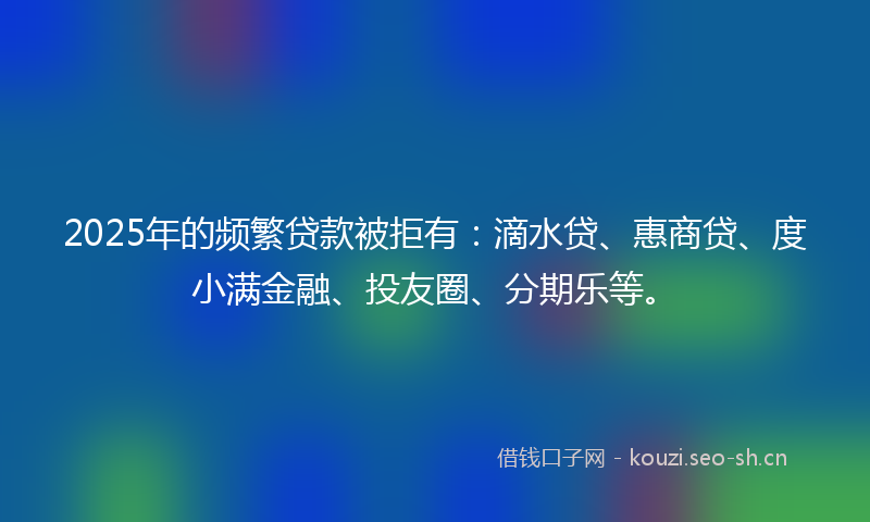 2025年的频繁贷款被拒有：滴水贷、惠商贷、度小满金融、投友圈、分期乐等。