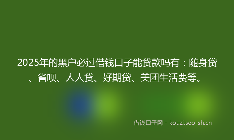 2025年的黑户必过借钱口子能贷款吗有:随身贷、省呗、人人贷、好期贷、美团生活费等。