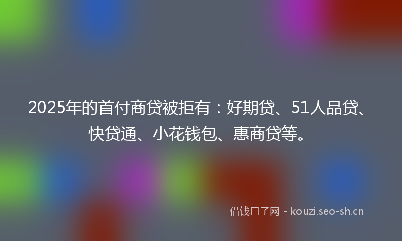 2025年的首付商贷被拒有：好期贷、51人品贷、快贷通、小花钱包、惠商贷等。