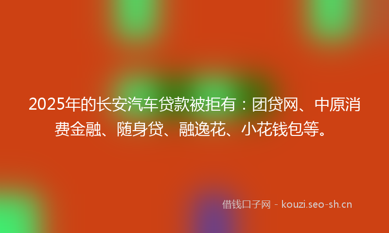2025年的长安汽车贷款被拒有：团贷网、中原消费金融、随身贷、融逸花、小花钱包等。
