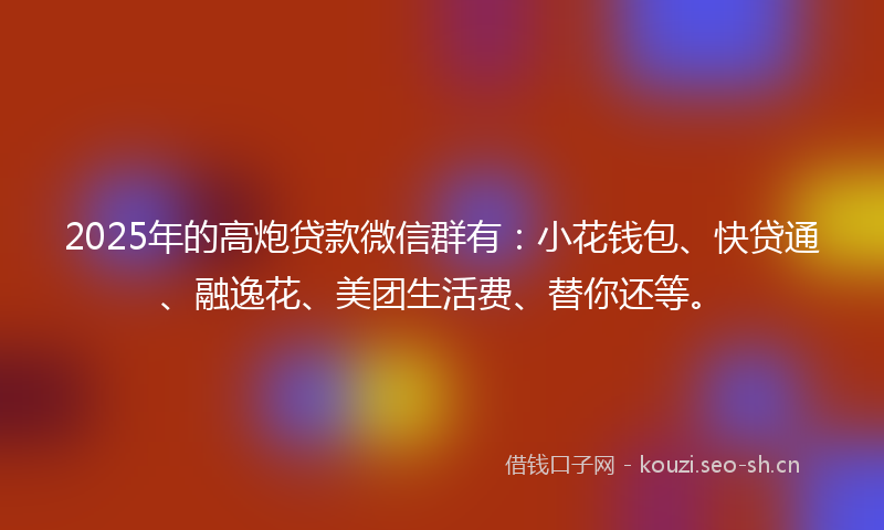2025年的高炮贷款微信群有：小花钱包、快贷通、融逸花、美团生活费、替你还等。