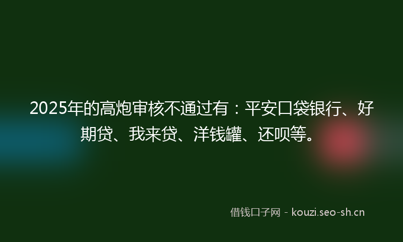 2025年的高炮审核不通过有:平安口袋银行、好期贷、我来贷、洋钱罐、还呗等。