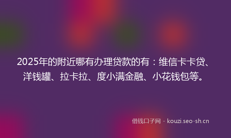 2025年的附近哪有办理贷款的有：维信卡卡贷、洋钱罐、拉卡拉、度小满金融、小花钱包等。
