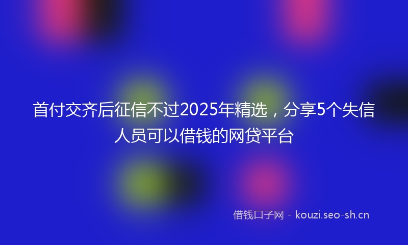 首付交齐后征信不过2025年精选，分享5个失信人员可以借钱的网贷平台
