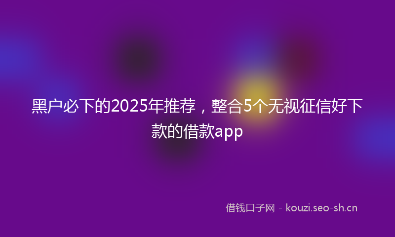 黑户必下的2025年推荐，整合5个无视征信好下款的借款app