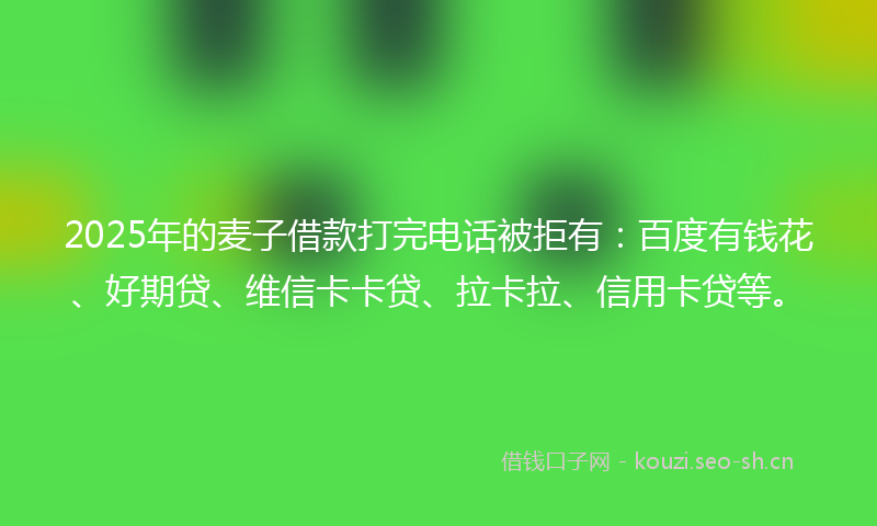 2025年的麦子借款打完电话被拒有：百度有钱花、好期贷、维信卡卡贷、拉卡拉、信用卡贷等。