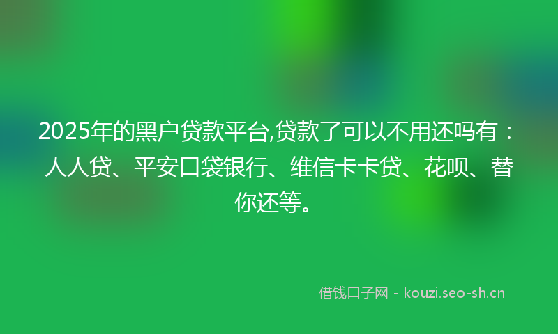 2025年的黑户贷款平台,贷款了可以不用还吗有：人人贷、平安口袋银行、维信卡卡贷、花呗、替你还等。