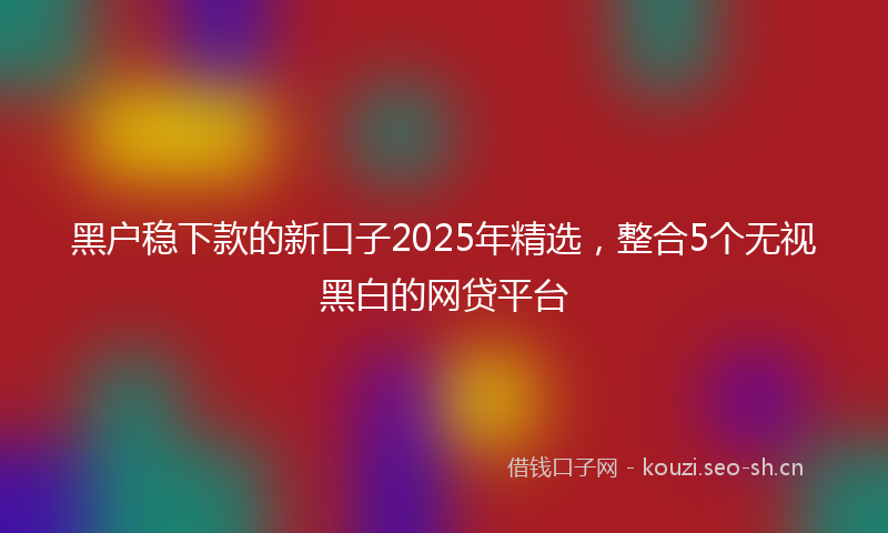 黑户稳下款的新口子2025年精选，整合5个无视黑白的网贷平台