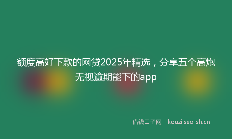 额度高好下款的网贷2025年精选，分享五个高炮无视逾期能下的app