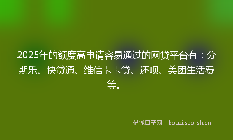 2025年的额度高申请容易通过的网贷平台有：分期乐、快贷通、维信卡卡贷、还呗、美团生活费等。