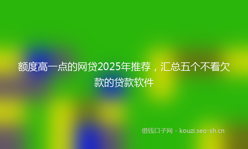 额度高一点的网贷2025年推荐,汇总五个不看欠款的贷款软件