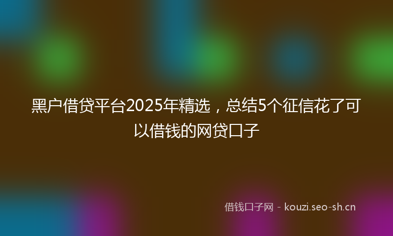 黑户借贷平台2025年精选，总结5个征信花了可以借钱的网贷口子