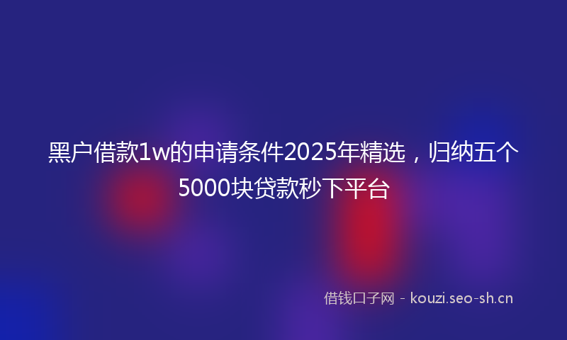 黑户借款1w的申请条件2025年精选,归纳五个5000块贷款秒下平台