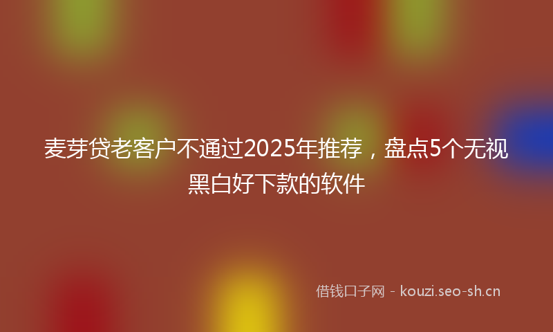 麦芽贷老客户不通过2025年推荐，盘点5个无视黑白好下款的软件