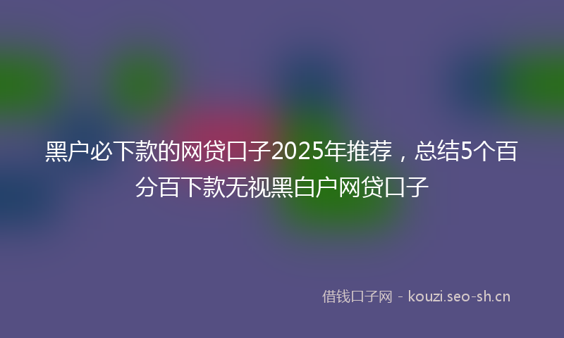 黑户必下款的网贷口子2025年推荐，总结5个百分百下款无视黑白户网贷口子
