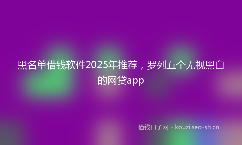 黑名单借钱软件2025年推荐,罗列五个无视黑白的网贷app