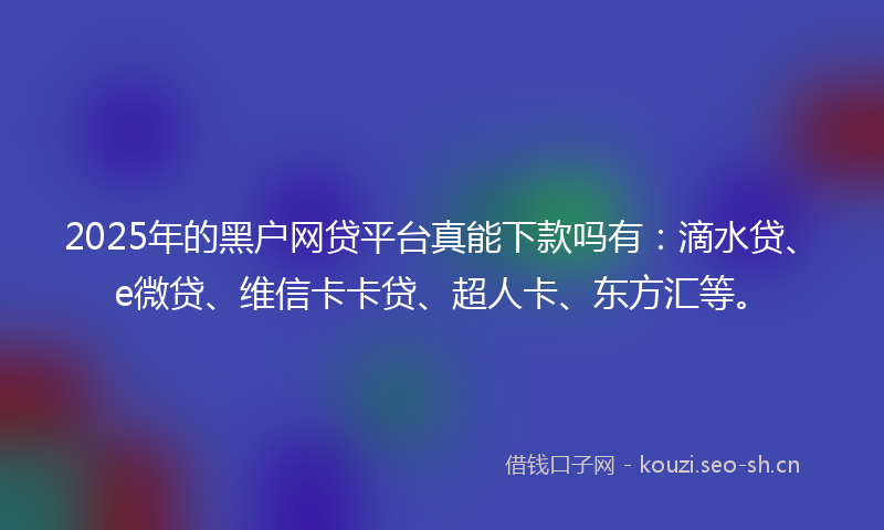 2025年的黑户网贷平台真能下款吗有：滴水贷、e微贷、维信卡卡贷、超人卡、东方汇等。