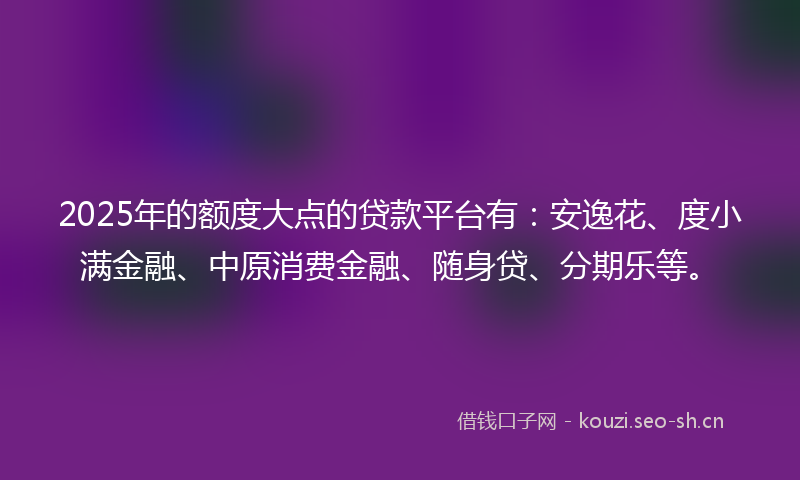 2025年的额度大点的贷款平台有：安逸花、度小满金融、中原消费金融、随身贷、分期乐等。
