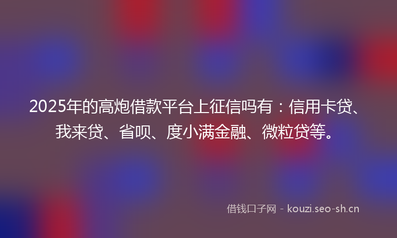 2025年的高炮借款平台上征信吗有：信用卡贷、我来贷、省呗、度小满金融、微粒贷等。