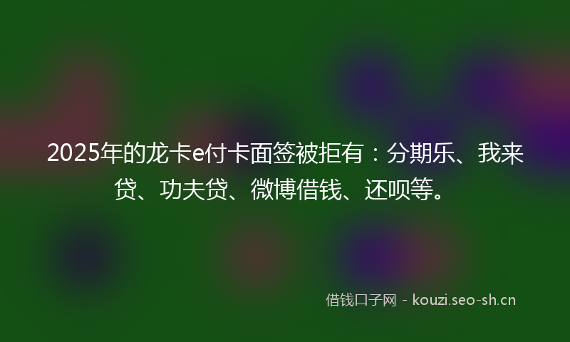2025年的龙卡e付卡面签被拒有：分期乐、我来贷、功夫贷、微博借钱、还呗等。