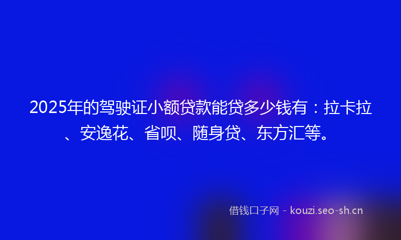 2025年的驾驶证小额贷款能贷多少钱有：拉卡拉、安逸花、省呗、随身贷、东方汇等。