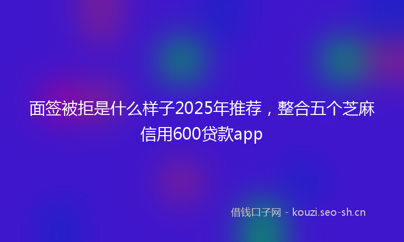 面签被拒是什么样子2025年推荐,整合五个芝麻信用600贷款app