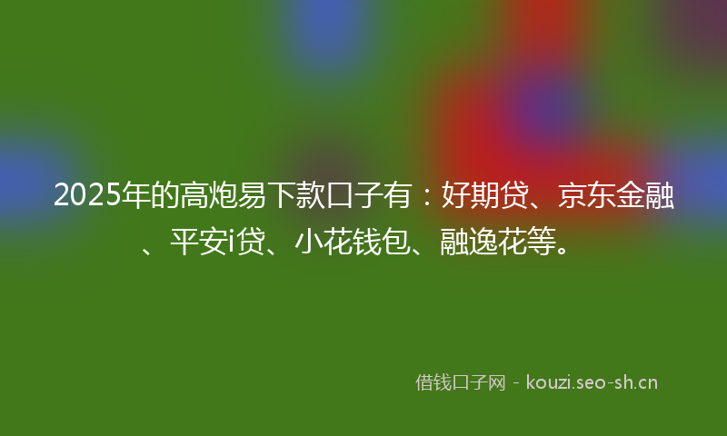 2025年的高炮易下款口子有：好期贷、京东金融、平安i贷、小花钱包、融逸花等。